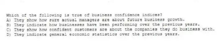Which of the following is true of business confidence indices?
A) They show how sure actual managers are about future business growth.
B) They indicate how businesses have been performing over the previous years.
C) They show how confident customers are about the companies they do business with.
D) They indicate general economic statistics over the previous years.