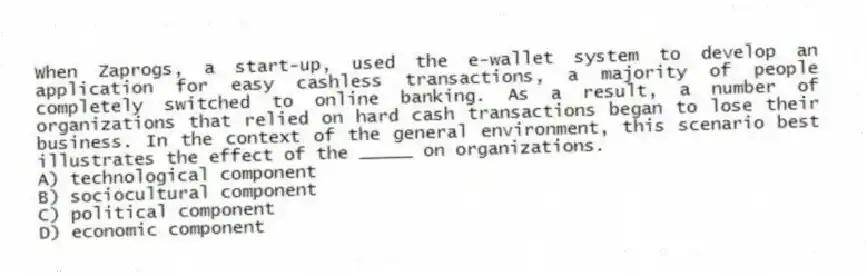 When Zaprogs, a start-up, used the e-wallet system to develop an application for easy cashless transactions, a majority of people completely switched to online banking. As a result, a number of organizations that relied on hard cash transactions began to lose their business. In the context of the general environment, this scenario best illustrates the effect of the _____ on organizations.
A) technological component
B) sociocultural component
C) political component
D) economic component