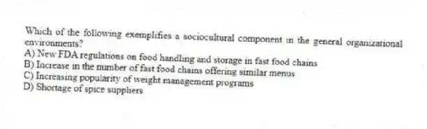 Which of the following exemplifies a sociocultural component in the general organizational environments?
A) New FDA regulations on food handling and storage in fast food chains
B) Increase in the number of fast food chains offering similar menus
C) Increasing popularity of weight management programs
D) Shortage of spice suppliers