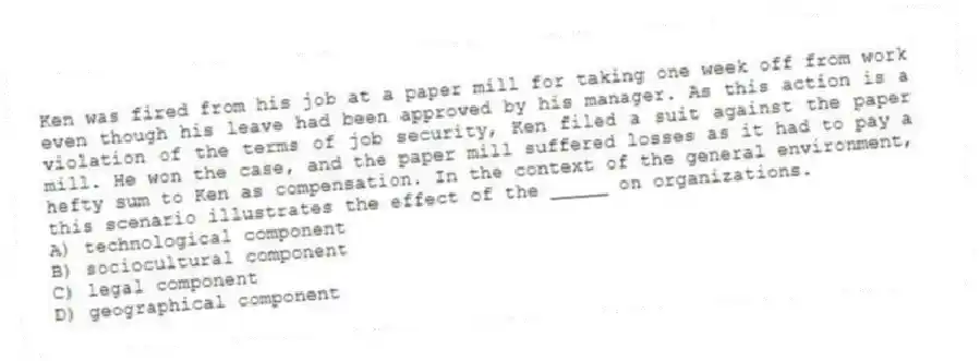 Ken was fired from his job at a paper mill for taking one week off from work even though his leave had been approved by his manager. As this action is a violation of the terms of job security, Ken filed a suit against the paper mill. He won the case, and the paper mill suffered losses as it had to pay a hefty sum to Ken as compensation. In the context of the general environment, this scenario illustrates the effect of the _____ on organizations.
A) technological component
B) sociocultural component
C) legal component
D) geographical component