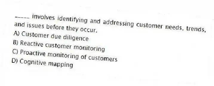 _____ involves identifying and addressing customer needs, trends, and issues before they occur.
A) Customer due diligence
B) Reactive customer monitoring
C) Proactive monitoring of customers
D) Cognitive mapping