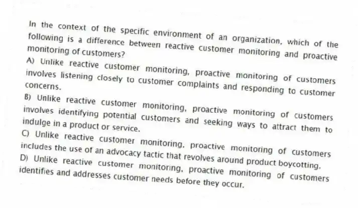 In the context of the specific environment of an organization, which of the following is a difference between reactive customer monitoring and proactive monitoring of customers?
A) Unlike reactive customer monitoring, proactive monitoring of customers involves listening closely to customer complaints and responding to customer concerns.
B) Unlike reactive customer monitoring, proactive monitoring of customers involves identifying potential customers and seeking ways to attract them to indulge in a product or service.
C) Unlike reactive customer monitoring, proactive monitoring of customers includes the use of an advocacy tactic that revolves around product boycotting.
D) Unlike reactive customer monitoring, proactive monitoring of customers identifies and addresses customer needs before they occur.