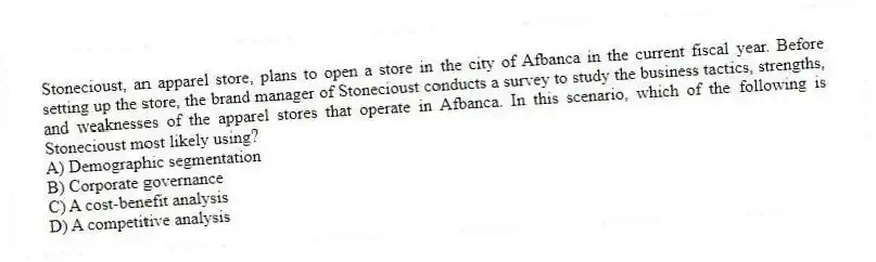 Stonecioust, an apparel store, plans to open a store in the city of Afbanca in the current fiscal year. Before setting up the store, the brand manager of Stonecioust conducts a survey to study the business tactics, strengths, and weaknesses of the apparel stores that operate in Afbanca. In this scenario, which of the following is Stonecioust most likely using?
A) Demographic segmentation
B) Corporate governance
C) A cost-benefit analysis
D) A competitive analysis