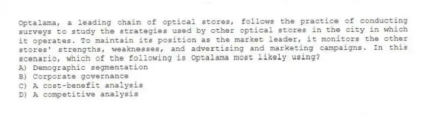 Optalama, a leading chain of optical stores, follows the practice of conducting surveys to study the strategies used by other optical stores in the city in which it operates. To maintain its position as the market leader, it monitors the other stores' strengths, weaknesses, and advertising and marketing campaigns. In this scenario, which of the following is Optalama most likely using?
A) Demographic segmentation
B) Corporate governance
C) A cost-benefit analysis
D) A competitive analysis