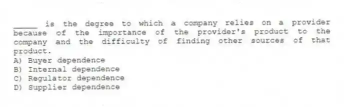 _____ is the degree to which a company relies on a provider because of the importance of the provider's product to the company and the difficulty of finding other sources of that product.
A) Buyer dependence
B) Internal dependence
C) Regulator dependence
D) Supplier dependence