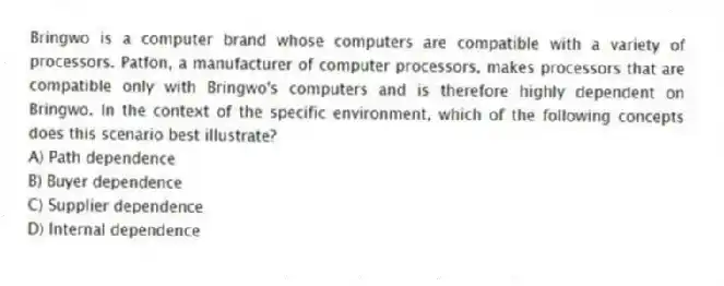 Bringwo is a computer brand whose computers are compatible with a variety of processors. Patfon, a manufacturer of computer processors, makes processors that are compatible only with Bringwo's computers and is therefore highly dependent on Bringwo. In the context of the specific environment, which of the following concepts does this scenario best illustrate?
A) Path dependence
B) Buyer dependence
C) Supplier dependence
D) Internal dependence