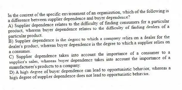 In the context of the specific environment of an organization, which of the following is a difference between supplier dependence and buyer dependence?
A) Supplier dependence relates to the difficulty of finding consumers for a particular product, whereas buyer dependence relates to the difficulty of finding dealers of a particular product.
B) Supplier dependence is the degree to which a company relies on a dealer for the dealer's product, whereas buyer dependence is the degree to which a supplier relies on a consumer.
C) Supplier dependence takes into account the importance of a consumer to a supplier's sales, whereas buyer dependence takes into account the importance of a manufacturer's products to a company.
D) A high degree of buyer dependence can lead to opportunistic behavior, whereas a high degree of supplier dependence does not lead to opportunistic behavior.