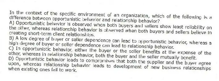 In the context of the specific environment of an organization, which of the following is a difference between opportunistic behavior and relationship behavior?
A) Opportunistic behavior is observed when both buyers and sellers show least reliability on the other, whereas relationship behavior is observed when both buyers and sellers believe in creating short-term client relationships.
B) A low degree of buyer or seller dependence can lead to opportunistic behavior, whereas a high degree of buyer or seller dependence can lead to relationship behavior.
C) In opportunistic behavior, either the buyer or the seller benefits at the expense of the other, whereas in relationship behavior, both the buyer and the seller mutually benefit.
D) Opportunistic behavior leads to compromises that both the supplier and the buyer agree upon, whereas relationship behavior leads to development of new business relationships when existing ones fail to work.