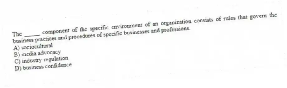 The _____ component of the specific environment of an organization consists of rules that govern the business practices and procedures of specific businesses and professions.
A) sociocultural
B) media advocacy
C) industry regulation
D) business confidence
