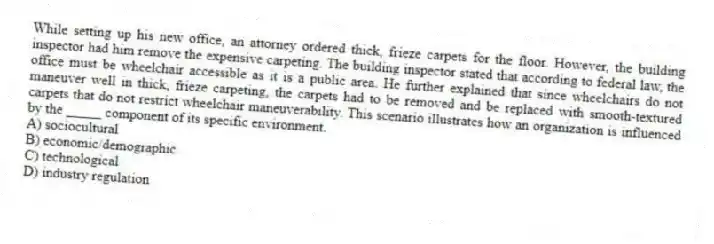 While setting up his new office, an attorney ordered thick, frieze carpets for the floor. However, the building inspector had him remove the expensive carpeting. The building inspector stated that according to federal law, the office must be wheelchair accessible as it is a public area. He further explained that since wheelchairs do not maneuver well in thick, frieze carpeting, the carpets had to be removed and be replaced with smooth-textured carpets that do not restrict wheelchair maneuverability. This scenario illustrates how an organization is influenced by the _____ component of its specific environment.
A) sociocultural
B) economic/demographic
C) technological
D) industry regulation