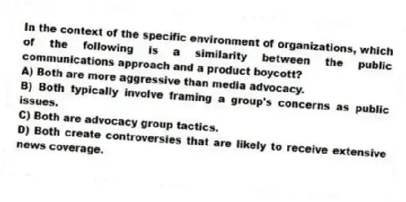 In the context of the specific environment of organizations, which of the following is a similarity between the public communications approach and a product boycott?
A) Both are more aggressive than media advocacy.
B) Both typically involve framing a group's concerns as public issues.
C) Both are advocacy group tactics.
D) Both create controversies that are likely to receive extensive news coverage.
