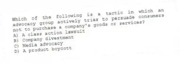 Which of the following is a tactic in which an advocacy group actively tries to persuade consumers not to purchase a company's goods or services?
A) A class action lawsuit
B) Company divestment
C) Media advocacy
D) A product boycott