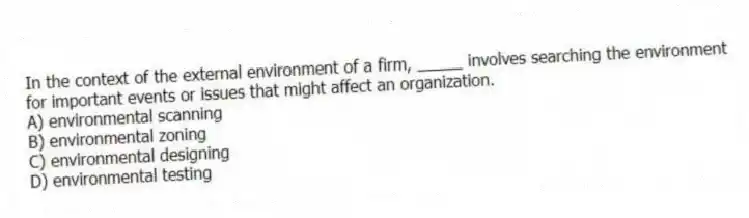 In the context of the external environment of a firm, _____ involves searching the environment for important events or issues that might affect an organization.
A) environmental scanning
B) environmental zoning
C) environmental designing
D) environmental testing