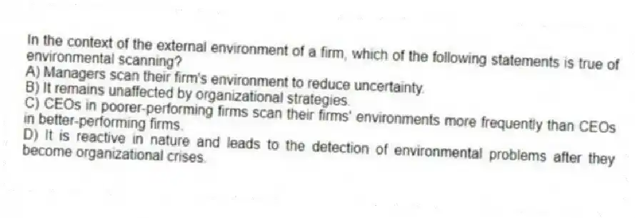 In the context of the external environment of a firm, which of the following statements is true of environmental scanning?
A) Managers scan their firm's environment to reduce uncertainty.
B) It remains unaffected by organizational strategies.
C) CEOs in poorer-performing firms scan their firms' environments more frequently than CEOs in better-performing firms.
D) It is reactive in nature and leads to the detection of environmental problems after they become organizational crises.