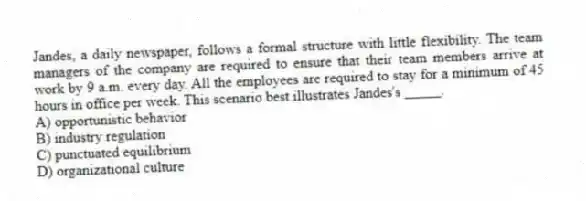 Jandes, a daily newspaper, follows a formal structure with little flexibility. The team managers of the company are required to ensure that their team members arrive at work by 9 a.m. every day. All the employees are required to stay for a minimum of 45 hours in office per week. This scenario best illustrates Jandes's _____.
A) opportunistic behavior
B) industry regulation
C) punctuated equilibrium
D) organizational culture
