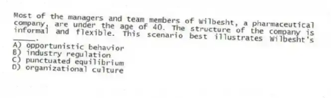 Most of the managers and team members of Wilbesht, a pharmaceutical company, are under the age of 40. The structure of the company is informal and flexible. This scenario best illustrates Wilbesht's _____.
A) opportunistic behavior
B) industry regulation
C) punctuated equilibrium
D) organizational culture