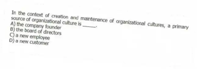 In the context of creation and maintenance of organizational cultures, a primary source of organizational culture is _____.
A) the company founder
B) the board of directors
C) a new employee
D) a new customer