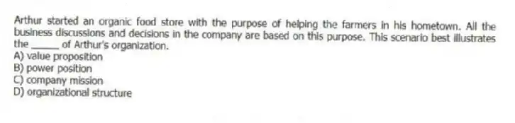 Arthur started an organic food store with the purpose of helping the farmers in his hometown. All the business discussions and decisions in the company are based on this purpose. This scenario best illustrates the _____ of Arthur's organization.
A) value proposition
B) power position
C) company mission
D) organizational structure