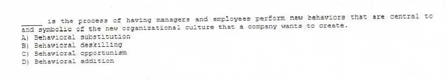 _____ is the process of having managers and employees perform new behaviors that are central to and symbolic of the new organizational culture that a company wants to create.
A) Behavioral substitution
B) Behavioral deskilling
C) Behavioral opportunism
D) Behavioral addition