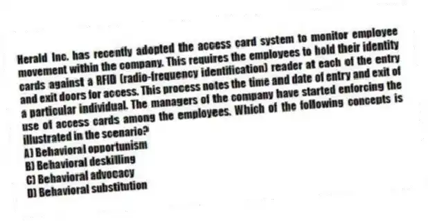 Herald Inc. has recently adopted the access card system to monitor employee movement within the company. This requires the employees to hold their identity cards against a RFID (radio-frequency identification) reader at each of the entry and exit doors for access. This process notes the time and date of entry and exit of a particular individual. The managers of the company have started enforcing the use of access cards among the employees. Which of the following concepts is illustrated in the scenario?
A) Behavioral opportunism
B) Behavioral deskilling
C) Behavioral advocacy
D) Behavioral substitution