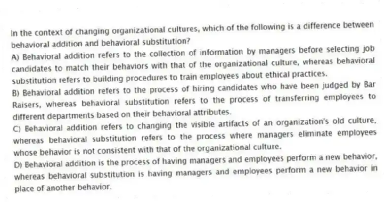 In the context of changing organizational cultures, which of the following is a difference between behavioral addition and behavioral substitution?
A) Behavioral addition refers to the collection of information by managers before selecting job candidates to match their behaviors with that of the organizational culture, whereas behavioral substitution refers to building procedures to train employees about ethical practices.
B) Behavioral addition refers to the process of hiring candidates who have been judged by Bar Raisers, whereas behavioral substitution refers to the process of transferring employees to different departments based on their behavioral attributes.
C) Behavioral addition refers to changing the visible artifacts of an organization's old culture, whereas behavioral substitution refers to the process where managers eliminate employees whose behavior is not consistent with that of the organizational culture.
D) Behavioral addition is the process of having managers and employees perform a new behavior, whereas behavioral substitution is having managers and employees perform a new behavior in place of another behavior.