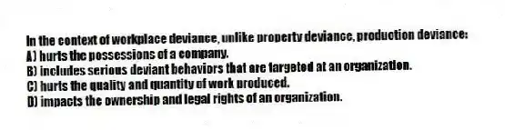 In the context of workplace deviance, unlike property deviance, production deviance:
A) hurts the possessions of a company.
B) includes serious deviant behaviors that are targeted at an organization.
C) hurts the quality and quantity of work produced.
D) impacts the ownership and legal rights of an organization.