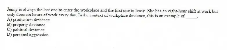 Jenny is always the last one to enter the workplace and the first one to leave. She has an eight-hour shift at work but only does six hours of work every day. In the context of workplace deviance, this is an example of _____.
A) production deviance
B) property deviance
C) political deviance
D) personal aggression