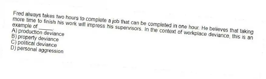 Fred always takes two hours to complete a job that can be completed in one hour. He believes that taking more time to finish his work will impress his supervisors. In the context of workplace deviance, this is an example of _____.
A) production deviance
B) property deviance
C) political deviance
D) personal aggression
