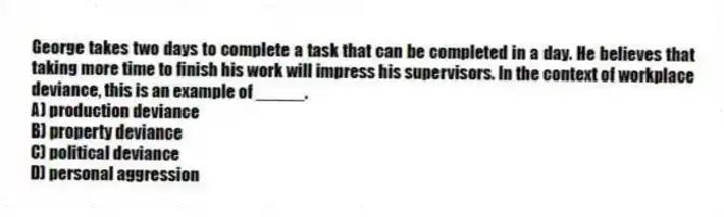 George takes two days to complete a task that can be completed in a day. He believes that taking more time to finish his work will impress his supervisors. In the context of workplace deviance, this is an example of _____.
A) production deviance
B) property deviance
C) political deviance
D) personal aggression