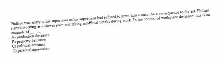 Phillipe was angry at his supervisor as his supervisor had refused to grant him a raise. As a consequence to the act, Phillipe started working at a slower pace and taking unofficial breaks during work. In the context of workplace deviance, this is an example of _____.
A) production deviance
B) property deviance
C) political deviance
D) personal aggression