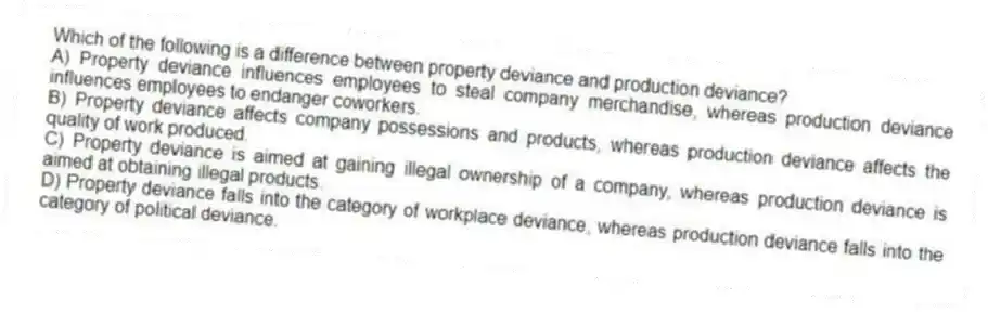 Which of the following is a difference between property deviance and production deviance?
A) Property deviance influences employees to steal company merchandise, whereas production deviance influences employees to endanger coworkers.
B) Property deviance affects company possessions and products, whereas production deviance affects the quality of work produced.
C) Property deviance is aimed at gaining illegal ownership of a company, whereas production deviance is aimed at obtaining illegal products.
D) Property deviance falls into the category of workplace deviance, whereas production deviance falls into the category of political deviance.