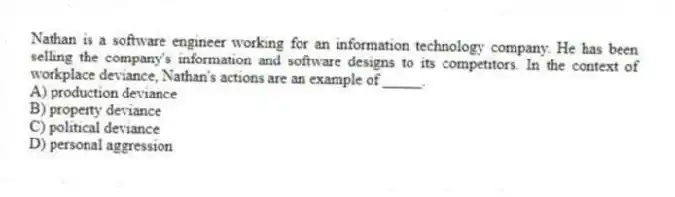 Nathan is a software engineer working for an information technology company. He has been selling the company's information and software designs to its competitors. In the context of workplace deviance, Nathan's actions are an example of _____.
A) production deviance
B) property deviance
C) political deviance
D) personal aggression