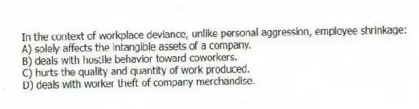 In the context of workplace deviance, unlike personal aggression, employee shrinkage:
A) solely affects the intangible assets of a company.
B) deals with hostile behavior toward coworkers.
C) hurts the quality and quantity of work produced.
D) deals with worker theft of company merchandise.