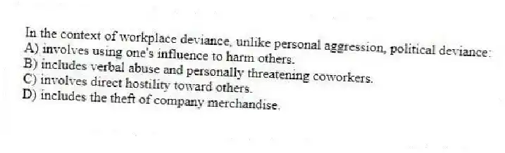 In the context of workplace deviance, unlike personal aggression, political deviance:
A) involves using one's influence to harm others.
B) includes verbal abuse and personally threatening coworkers.
C) involves direct hostility toward others.
D) includes the theft of company merchandise.