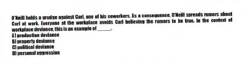 O'Neill holds a grudge against Carl, one of his coworkers. As a consequence, O'Neill spreads rumors about Carl at work. Everyone at the workplace avoids Carl believing the rumors to be true. In the context of workplace deviance, this is an example of _____.
A) production deviance
B) property deviance
C) political deviance
D) personal aggression