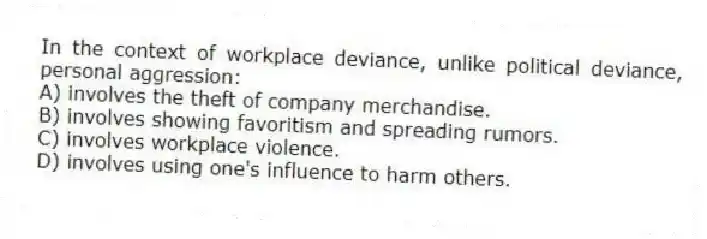 In the context of workplace deviance, unlike political deviance, personal aggression:
A) involves the theft of company merchandise.
B) involves showing favoritism and spreading rumors.
C) involves workplace violence.
D) involves using one's influence to harm others.