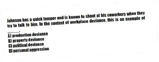 Johnson has a quick temper and is known to shout at his coworkers when they try to talk to him. In the context of workplace deviance, this is an example of _____.
A) production deviance
B) property deviance
C) political deviance
D) personal aggression