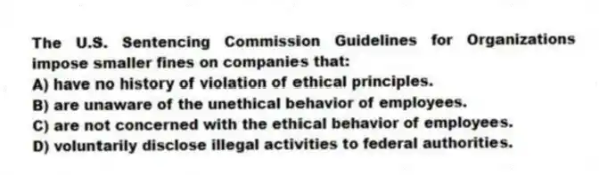 The U.S. Sentencing Commission Guidelines for Organizations impose smaller fines on companies that:
A) have no history of violation of ethical principles.
B) are unaware of the unethical behavior of employees.
C) are not concerned with the ethical behavior of employees.
D) voluntarily disclose illegal activities to federal authorities.