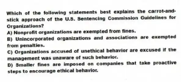 Which of the following statements best explains the carrot-and-stick approach of the U.S. Sentencing Commission Guidelines for Organizations?
A) Nonprofit organizations are exempted from fines.
B) Unincorporated organizations and associations are exempted from penalties.
C) Organizations accused of unethical behavior are excused if the management was unaware of such behavior.
D) Smaller fines are imposed on companies that take proactive steps to encourage ethical behavior.