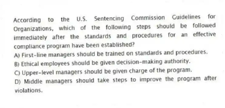 According to the U.S. Sentencing Commission Guidelines for Organizations, which of the following steps should be followed immediately after the standards and procedures for an effective compliance program have been established?
A) First-line managers should be trained on standards and procedures.
B) Ethical employees should be given decision-making authority.
C) Upper-level managers should be given charge of the program.
D) Middle managers should take steps to improve the program after violations.
