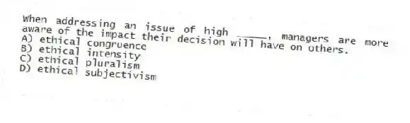 When addressing an issue of high _____, managers are more aware of the impact their decision will have on others.
A) ethical congruence
B) ethical intensity
C) ethical pluralism
D) ethical subjectivism