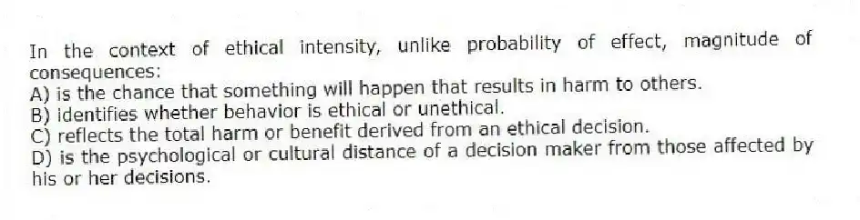 In the context of ethical intensity, unlike probability of effect, magnitude of consequences:
A) is the chance that something will happen that results in harm to others.
B) identifies whether behavior is ethical or unethical.
C) reflects the total harm or benefit derived from an ethical decision.
D) is the psychological or cultural distance of a decision maker from those affected by his or her decisions.