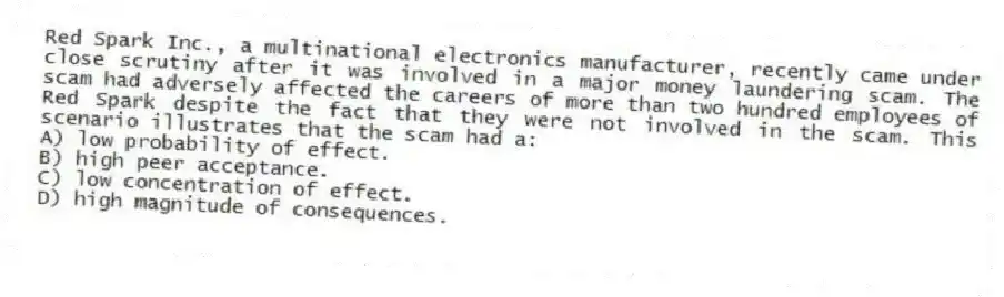 Red Spark Inc., a multinational electronics manufacturer, recently came under close scrutiny after it was involved in a major money laundering scam. The scam had adversely affected the careers of more than two hundred employees of Red Spark despite the fact that they were not involved in the scam. This scenario illustrates that the scam had a:
A) low probability of effect.
B) high peer acceptance.
C) low concentration of effect.
D) high magnitude of consequences.
