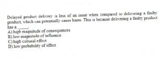 Delayed product delivery is less of an issue when compared to delivering a faulty product, which can potentially cause harm. This is because delivering a faulty product has a _____.
A) high magnitude of consequences
B) low magnitude of influence
C) high cultural effect
D) low probability of effect