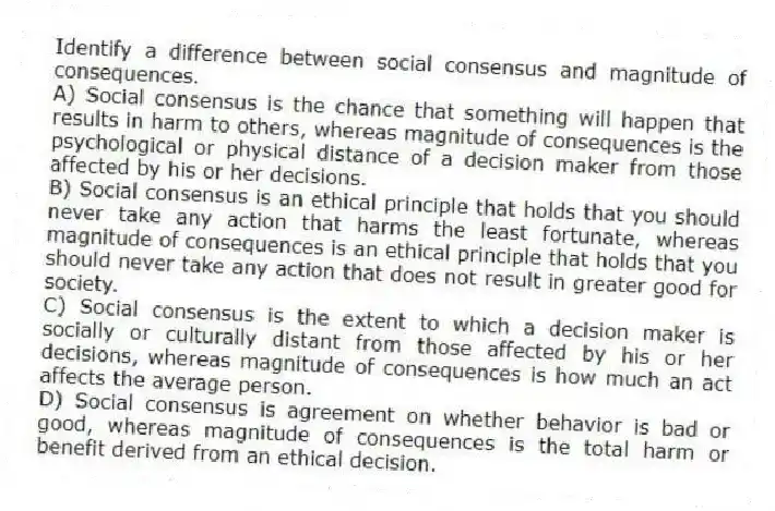 Identify a difference between social consensus and magnitude of consequences.
A) Social consensus is the chance that something will happen that results in harm to others, whereas magnitude of consequences is the psychological or physical distance of a decision maker from those affected by his or her decisions.
B) Social consensus is an ethical principle that holds that you should never take any action that harms the least fortunate, whereas magnitude of consequences is an ethical principle that holds that you should never take any action that does not result in greater good for society.
C) Social consensus is the extent to which a decision maker is socially or culturally distant from those affected by his or her decisions, whereas magnitude of consequences is how much an act affects the average person.
D) Social consensus is agreement on whether behavior is bad or good, whereas magnitude of consequences is the total harm or benefit derived from an ethical decision.