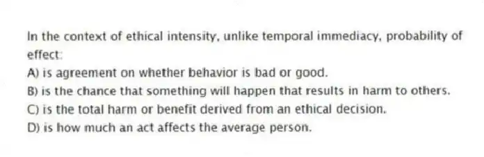 In the context of ethical intensity, unlike temporal immediacy, probability of effect:
A) is agreement on whether behavior is bad or good.
B) is the chance that something will happen that results in harm to others.
C) is the total harm or benefit derived from an ethical decision.
D) is how much an act affects the average person.