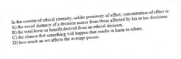 In the context of ethical intensity, unlike proximity of effect, concentration of effect is:
A) the social distance of a decision maker from those affected by his or her decisions.
B) the total harm or benefit derived from an ethical decision.
C) the chance that something will happen that results in harm to others.
D) how much an act affects the average person.