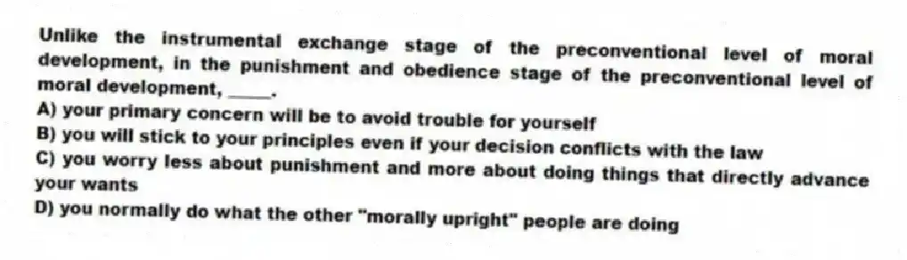 Unlike the instrumental exchange stage of the preconventional level of moral development, in the punishment and obedience stage of the preconventional level of moral development, _____.
A) your primary concern will be to avoid trouble for yourself
B) you will stick to your principles even if your decision conflicts with the law
C) you worry less about punishment and more about doing things that directly advance your wants
D) you normally do what the other "morally upright" people are doing
