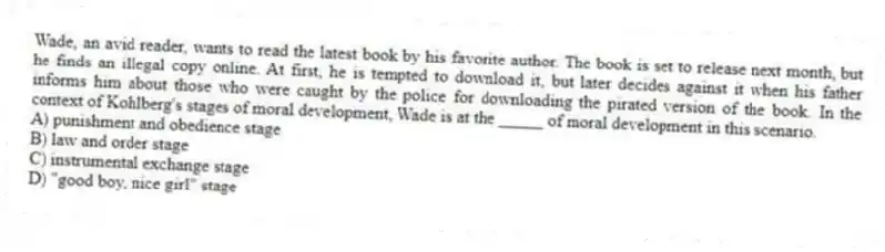 Wade, an avid reader, wants to read the latest book by his favorite author. The book is set to release next month, but he finds an illegal copy online. At first, he is tempted to download it, but later decides against it when his father informs him about those who were caught by the police for downloading the pirated version of the book. In the context of Kohlberg's stages of moral development, Wade is at the _____ of moral development in this scenario.
A) punishment and obedience stage
B) law and order stage
C) instrumental exchange stage
D) "good boy, nice girl" stage