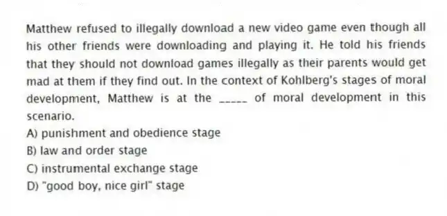 Matthew refused to illegally download a new video game even though all his other friends were downloading and playing it. He told his friends that they should not download games illegally as their parents would get mad at them if they find out. In the context of Kohlberg's stages of moral development, Matthew is at the _____ of moral development in this scenario.
A) punishment and obedience stage
B) law and order stage
C) instrumental exchange stage
D) "good boy, nice girl" stage